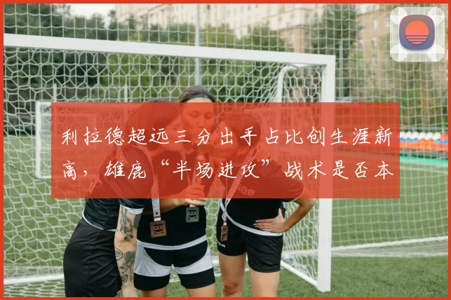 利拉德超远三分出手占比创生涯新高,雄鹿“半场进攻”战术是否本末倒置?