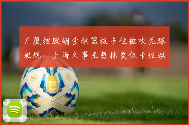 广厦控股胡金秋篮板卡位被吹无球犯规,上海久事王哲林类似卡位动作裁判却选择无视