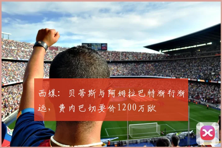 西媒:贝蒂斯与阿姆拉巴特渐行渐远,费内巴切要价1200万欧