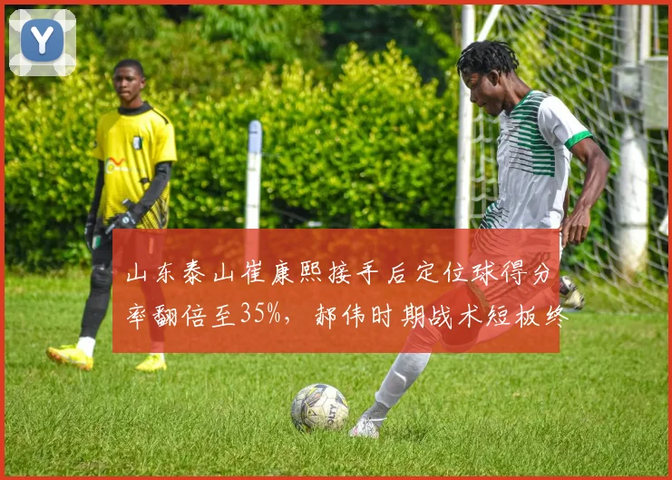 山东泰山崔康熙接手后定位球得分率翻倍至35%,郝伟时期战术短板终获弥补